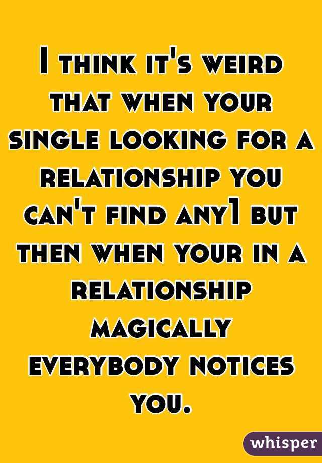 I think it's weird that when your single looking for a relationship you can't find any1 but then when your in a relationship magically  everybody notices you. 
