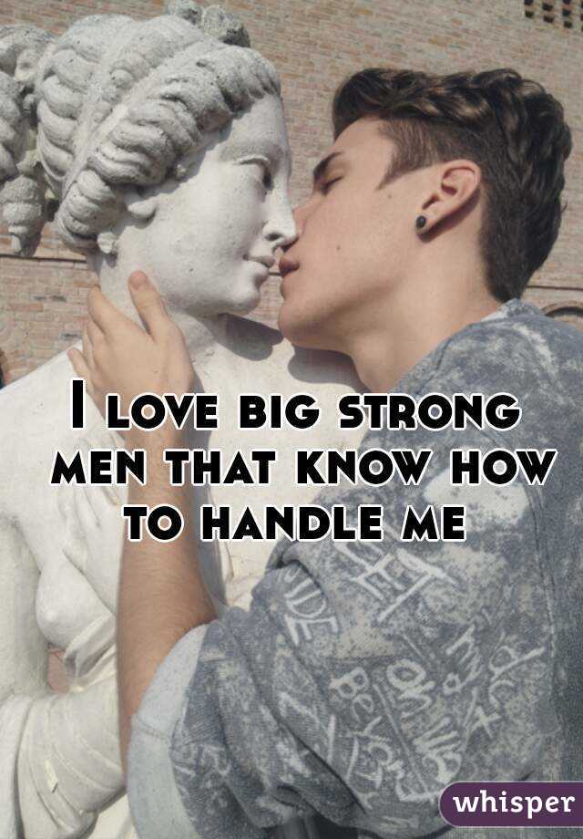 I love big strong men that know how to handle me 
