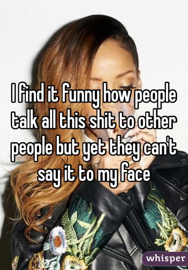 I find it funny how people talk all this shit to other people but yet they can't say it to my face 