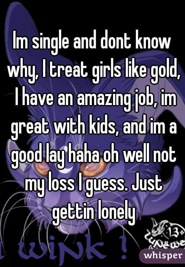 Im single and dont know why, I treat girls like gold,  I have an amazing job, im great with kids, and im a good lay haha oh well not my loss I guess. Just gettin lonely