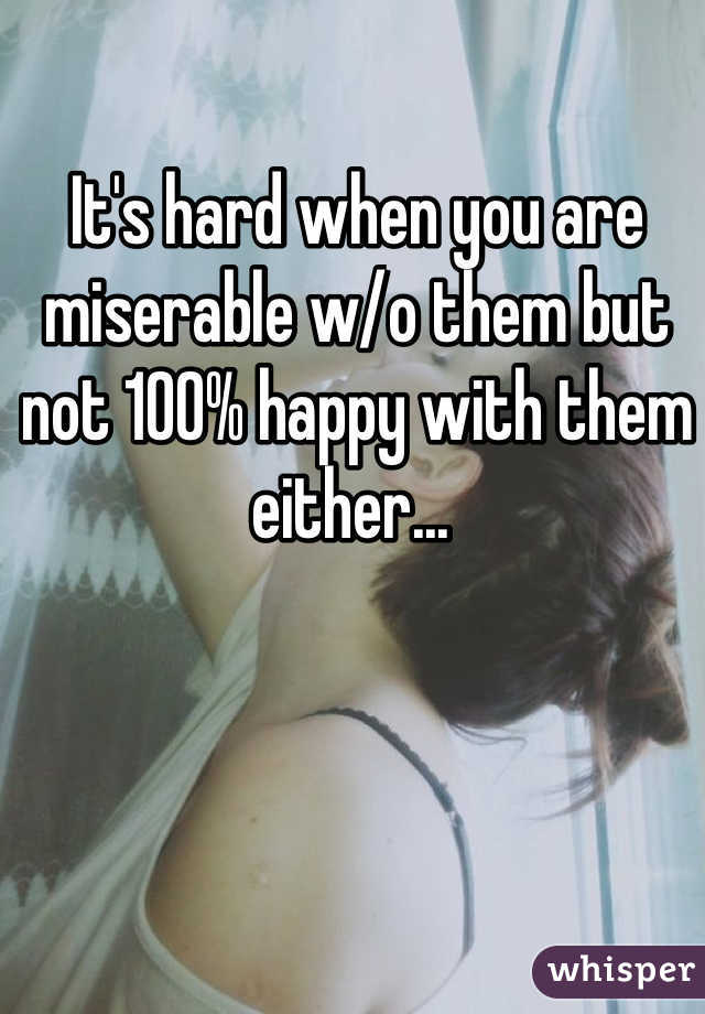 It's hard when you are miserable w/o them but not 100% happy with them either... 