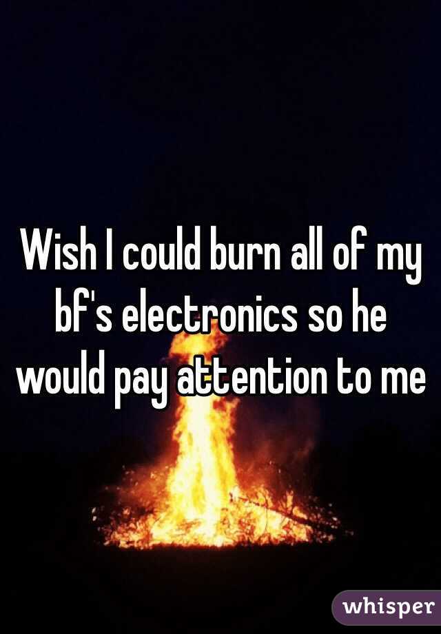 Wish I could burn all of my bf's electronics so he would pay attention to me 
