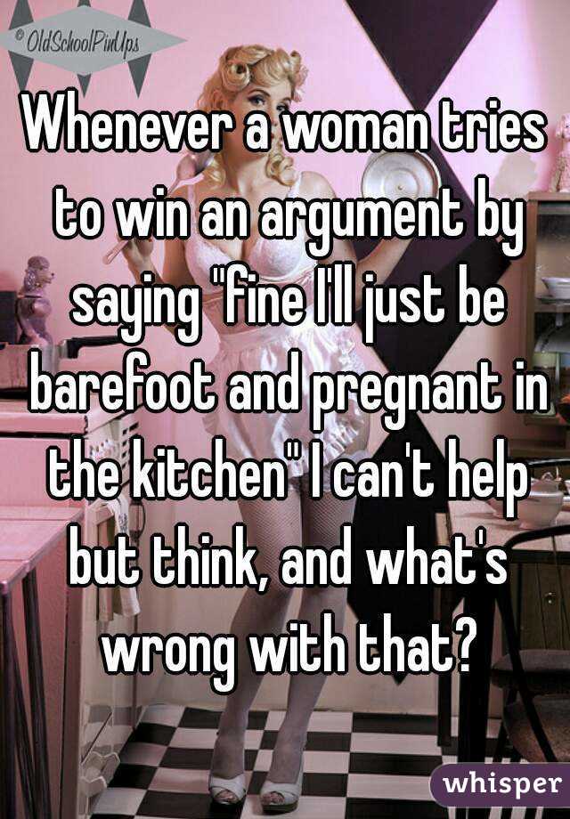 Whenever a woman tries to win an argument by saying "fine I'll just be barefoot and pregnant in the kitchen" I can't help but think, and what's wrong with that?