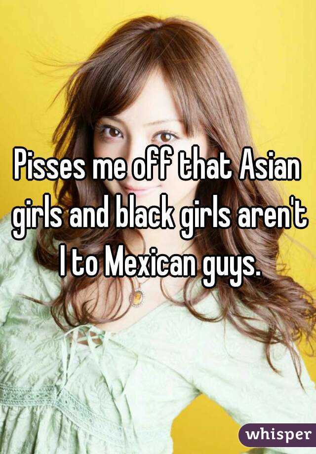 Pisses me off that Asian girls and black girls aren't I to Mexican guys.