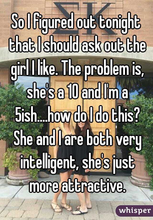 So I figured out tonight that I should ask out the girl I like. The problem is, she's a 10 and I'm a 5ish....how do I do this? She and I are both very intelligent, she's just more attractive.