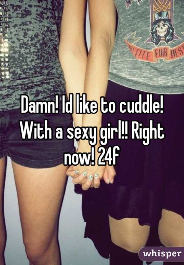 Damn! Id like to cuddle! With a sexy girl!! Right now! 24f