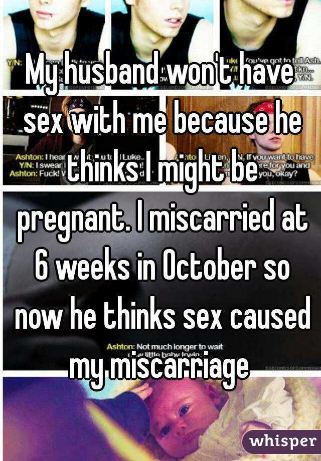 My husband won't have sex with me because he thinks I might be pregnant. I miscarried at 6 weeks in October so now he thinks sex caused my miscarriage 
