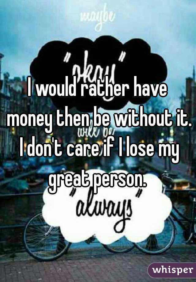 I would rather have money then be without it. I don't care if I lose my great person. 