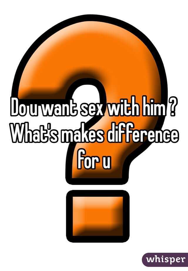 Do u want sex with him ? What's makes difference for u 