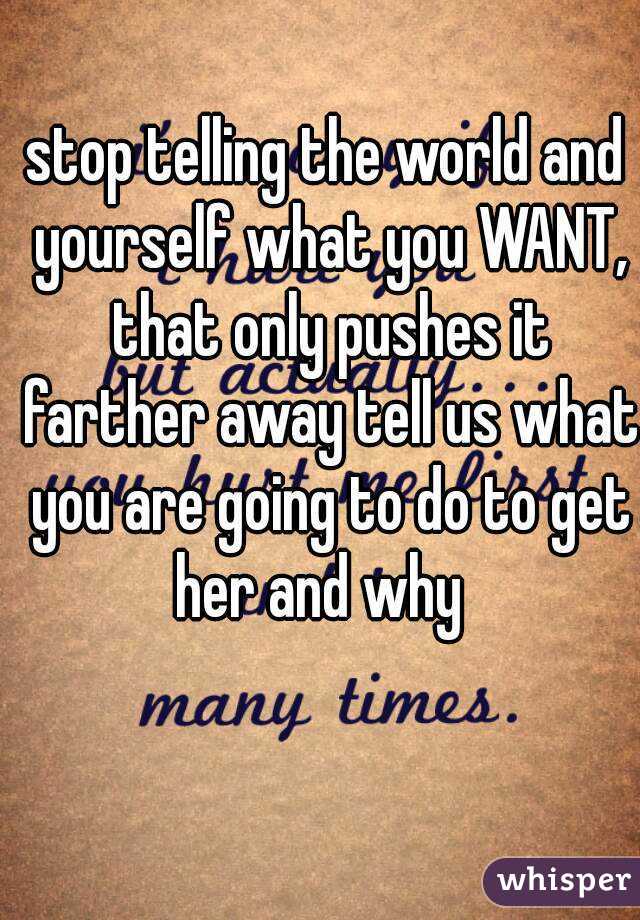 stop telling the world and yourself what you WANT, that only pushes it farther away tell us what you are going to do to get her and why  