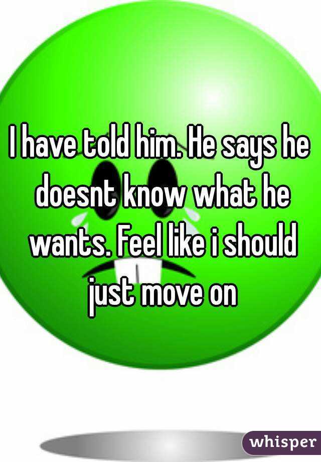 I have told him. He says he doesnt know what he wants. Feel like i should just move on