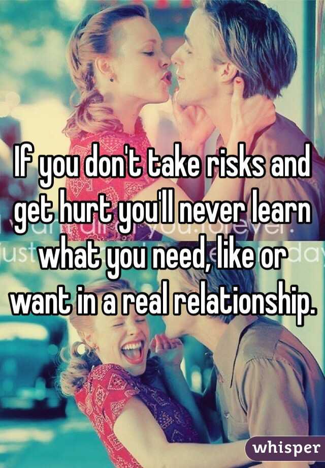 If you don't take risks and get hurt you'll never learn what you need, like or want in a real relationship.