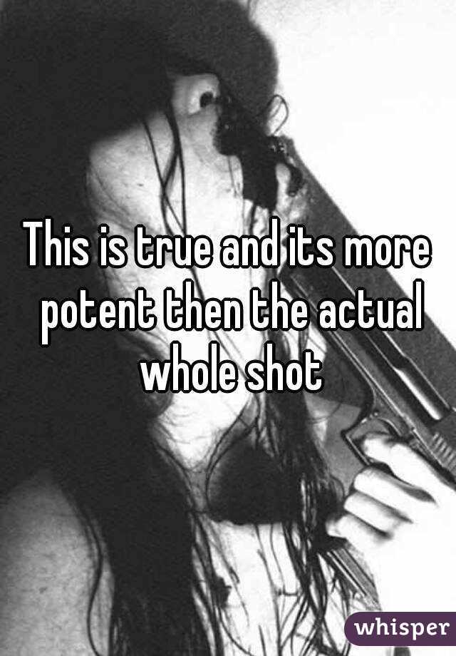This is true and its more potent then the actual whole shot