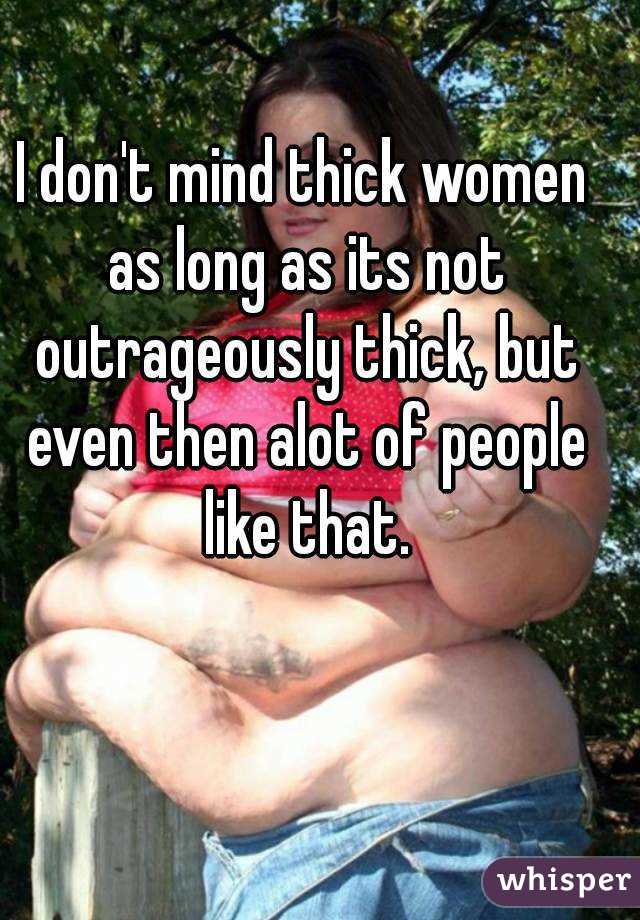 I don't mind thick women as long as its not outrageously thick, but even then alot of people like that.