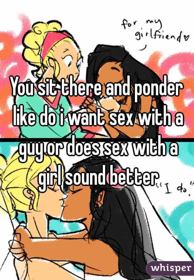 You sit there and ponder like do i want sex with a guy or does sex with a girl sound better