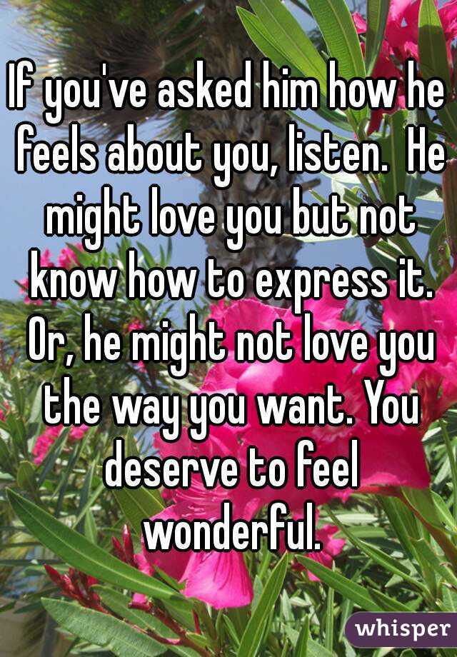 If you've asked him how he feels about you, listen.  He might love you but not know how to express it. Or, he might not love you the way you want. You deserve to feel wonderful.