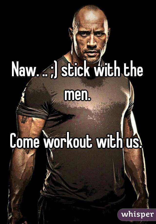 Naw. .. ;) stick with the men. 

Come workout with us. 