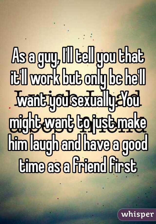 As a guy, I'll tell you that it'll work but only bc he'll want you sexually. You might want to just make him laugh and have a good time as a friend first 