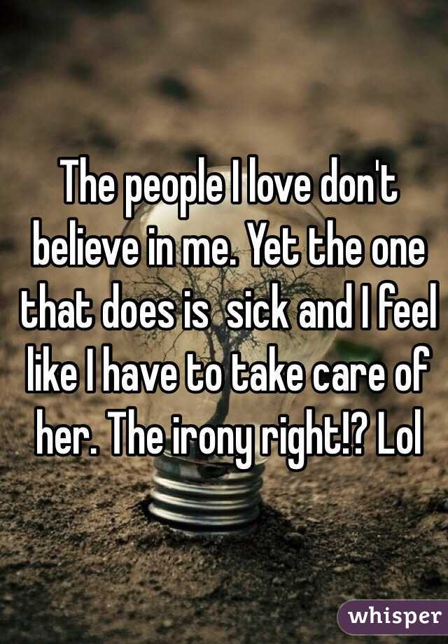 The people I love don't believe in me. Yet the one that does is  sick and I feel like I have to take care of her. The irony right!? Lol