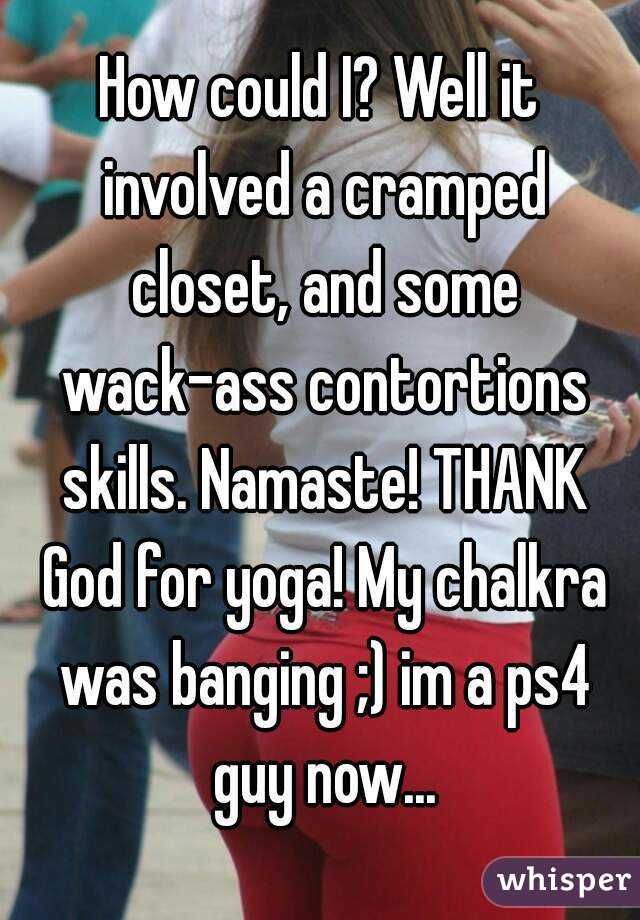 How could I? Well it involved a cramped closet, and some wack-ass contortions skills. Namaste! THANK God for yoga! My chalkra was banging ;) im a ps4 guy now...