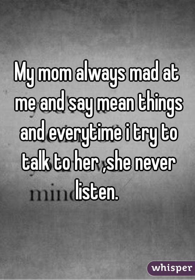My mom always mad at me and say mean things and everytime i try to talk to her ,she never listen. 