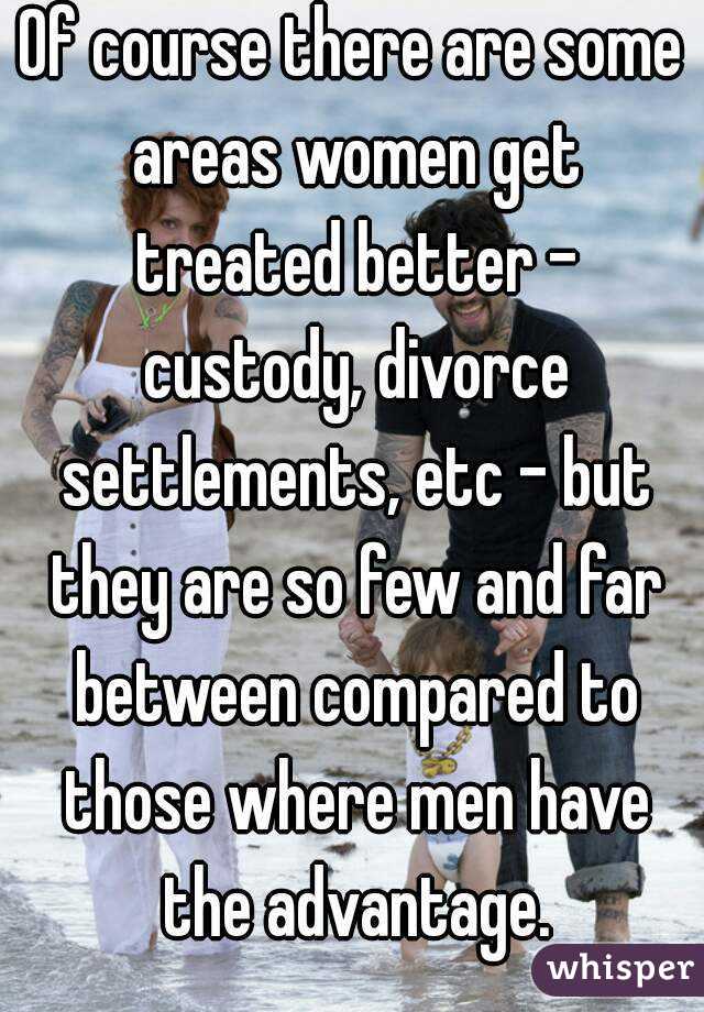 Of course there are some areas women get treated better - custody, divorce settlements, etc - but they are so few and far between compared to those where men have the advantage.