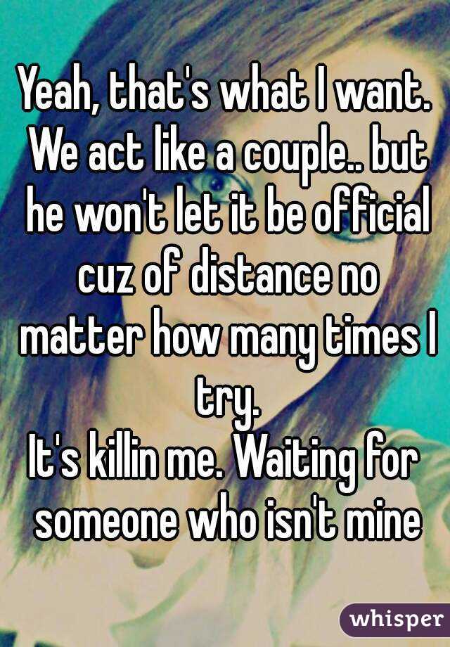 Yeah, that's what I want. We act like a couple.. but he won't let it be official cuz of distance no matter how many times I try.
It's killin me. Waiting for someone who isn't mine
