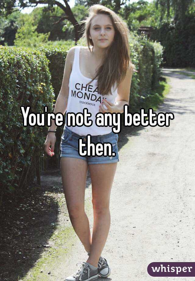 You're not any better then. 