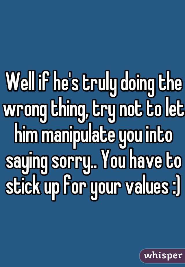 Well if he's truly doing the wrong thing, try not to let him manipulate you into saying sorry.. You have to stick up for your values :)