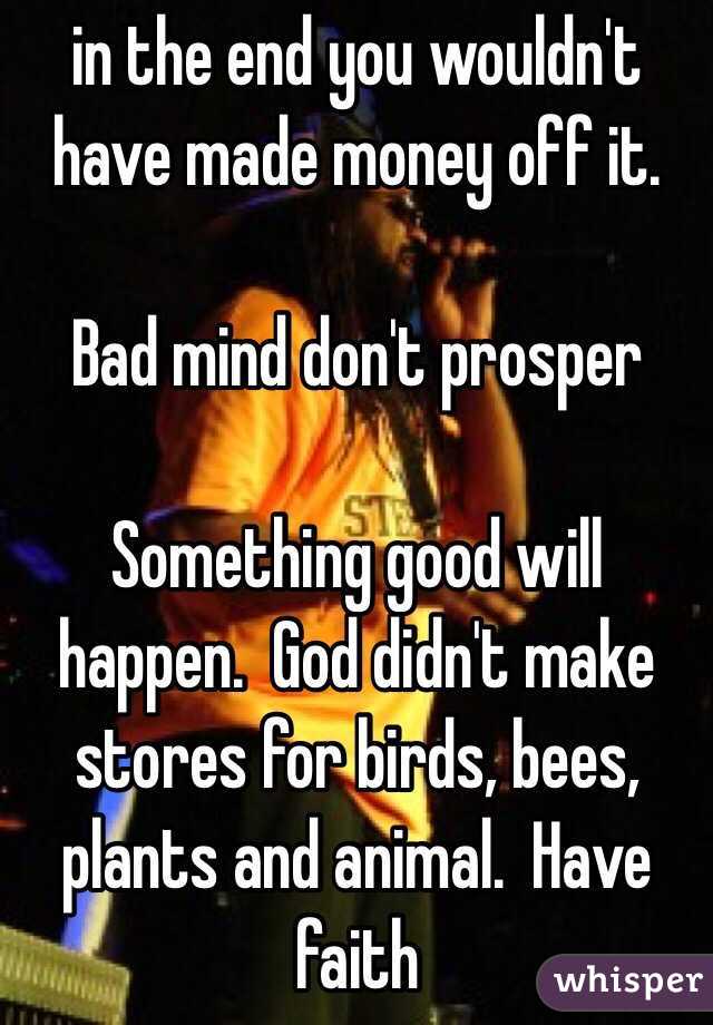 in the end you wouldn't have made money off it.  

Bad mind don't prosper 

Something good will happen.  God didn't make stores for birds, bees, plants and animal.  Have faith