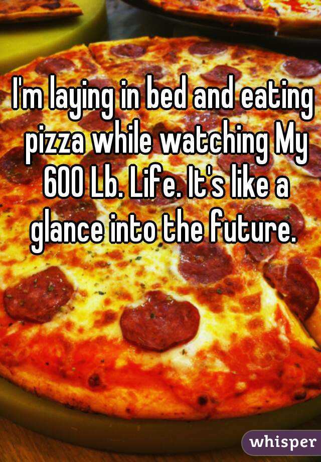I'm laying in bed and eating pizza while watching My 600 Lb. Life. It's like a glance into the future. 