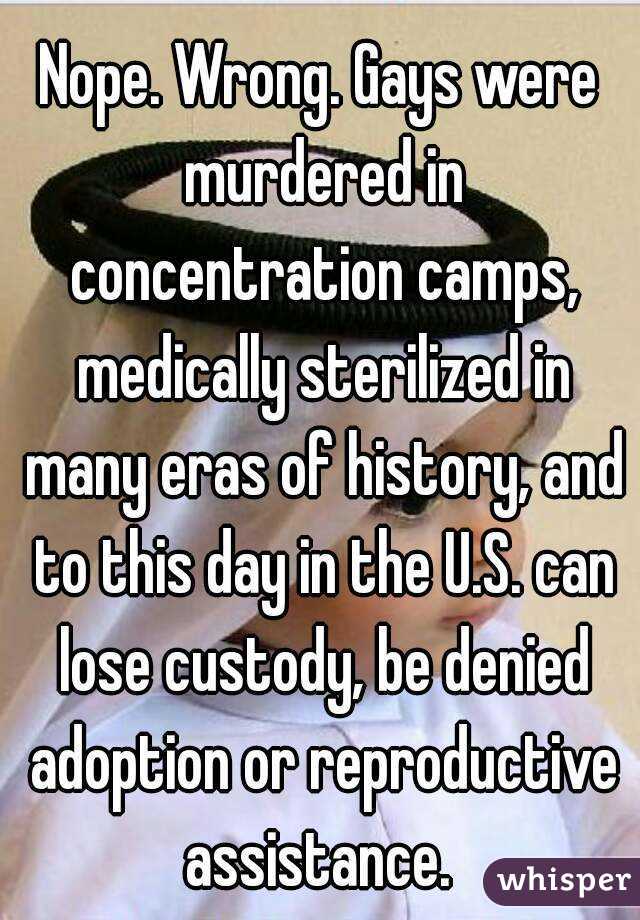 Nope. Wrong. Gays were murdered in concentration camps, medically sterilized in many eras of history, and to this day in the U.S. can lose custody, be denied adoption or reproductive assistance. 