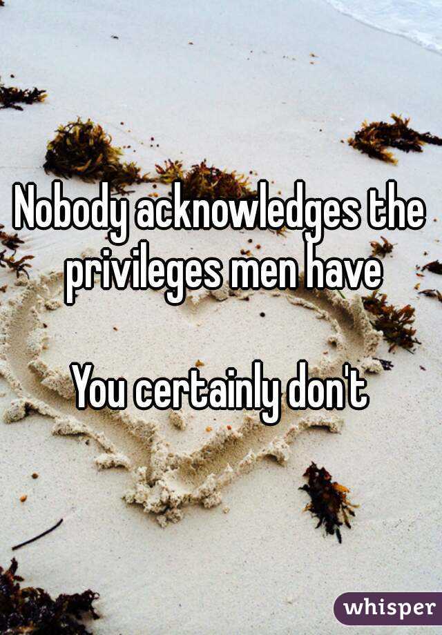 Nobody acknowledges the privileges men have

You certainly don't