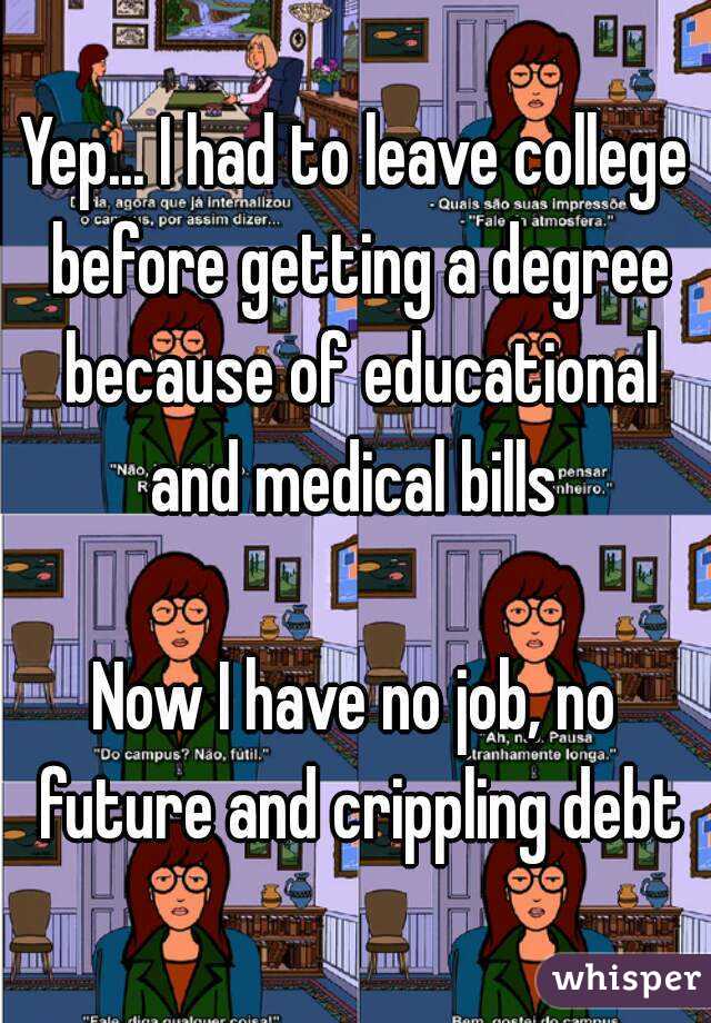 Yep... I had to leave college before getting a degree because of educational and medical bills 

Now I have no job, no future and crippling debt