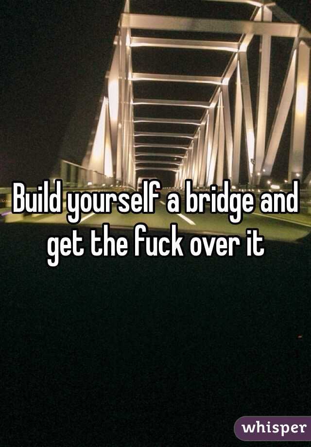 Build yourself a bridge and get the fuck over it
