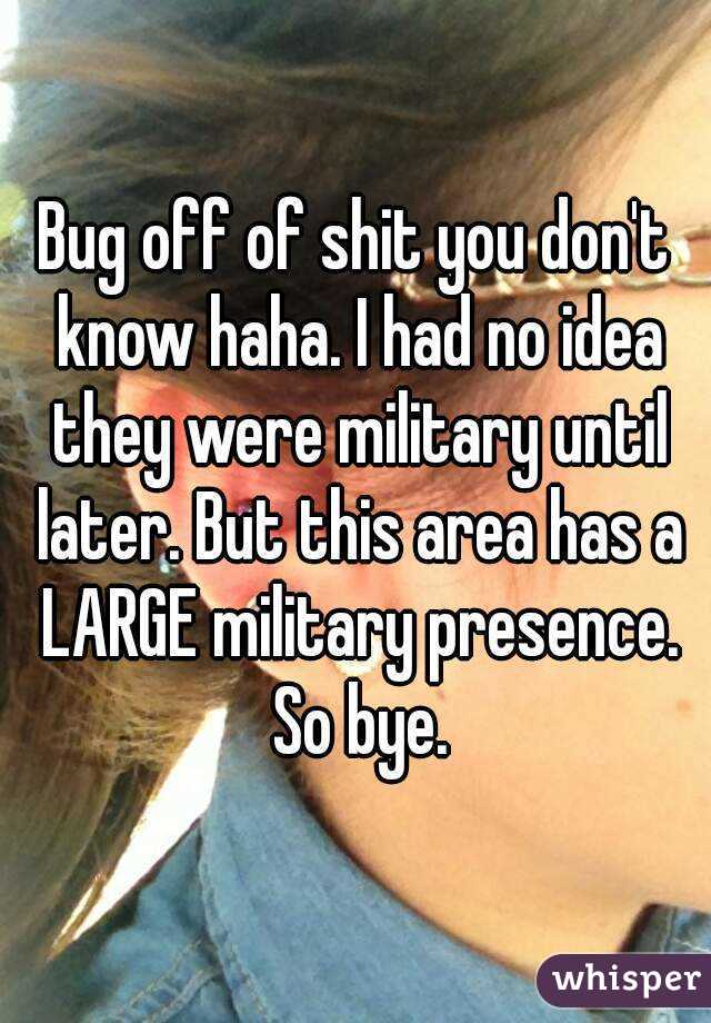 Bug off of shit you don't know haha. I had no idea they were military until later. But this area has a LARGE military presence. So bye.