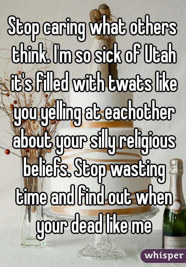 Stop caring what others think. I'm so sick of Utah it's filled with twats like you yelling at eachother about your silly religious beliefs. Stop wasting time and find out when your dead like me