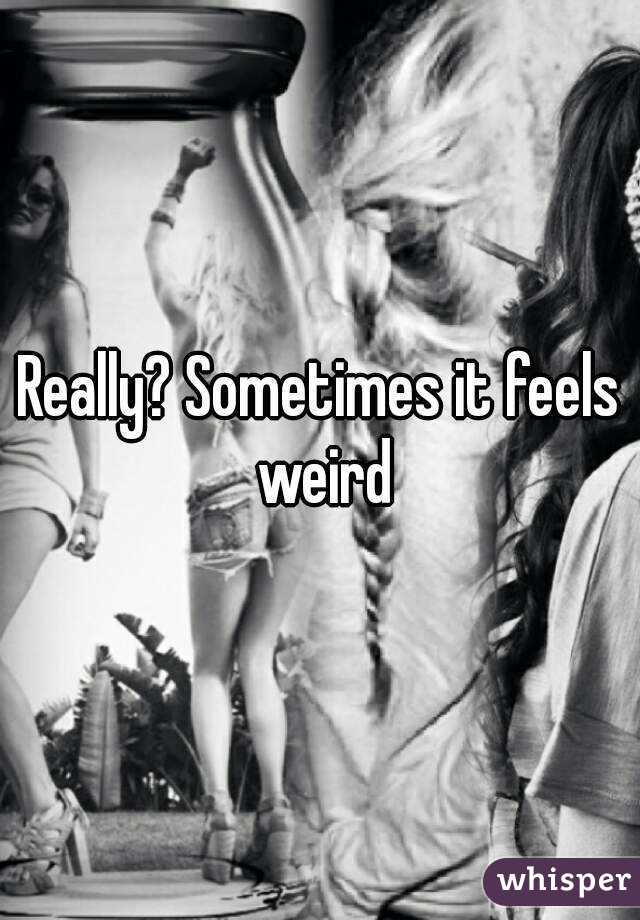 Really? Sometimes it feels weird