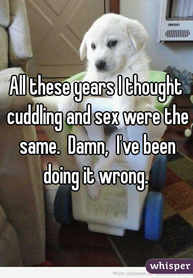 All these years I thought cuddling and sex were the same.  Damn,  I've been doing it wrong. 