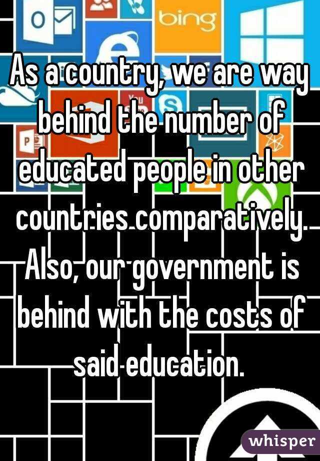As a country, we are way behind the number of educated people in other countries comparatively. Also, our government is behind with the costs of said education. 