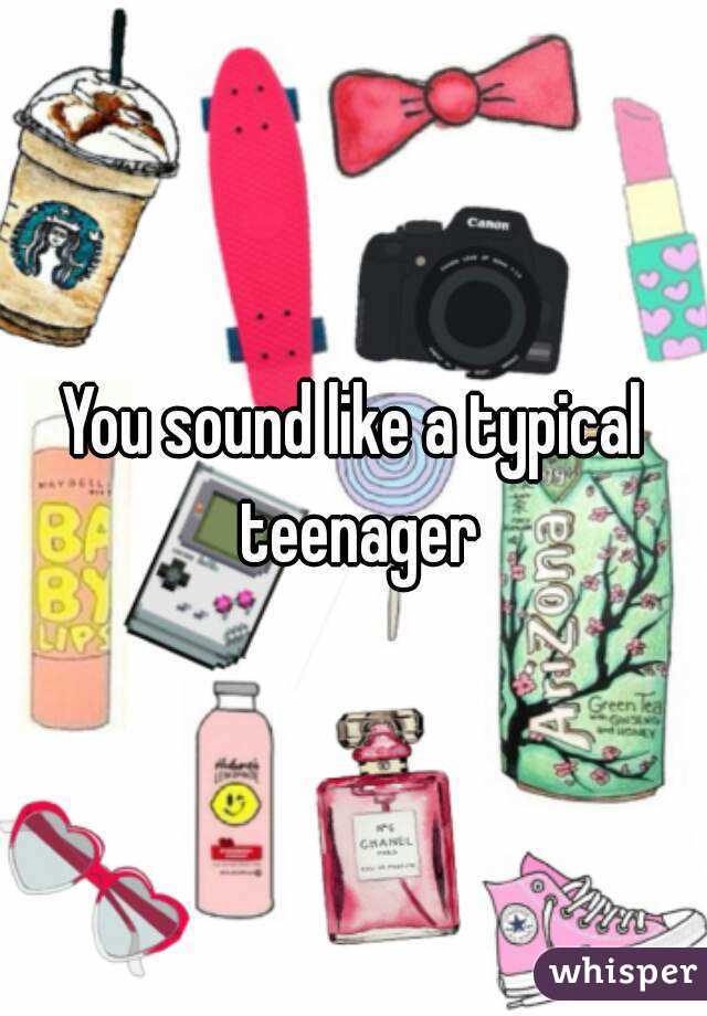 You sound like a typical teenager