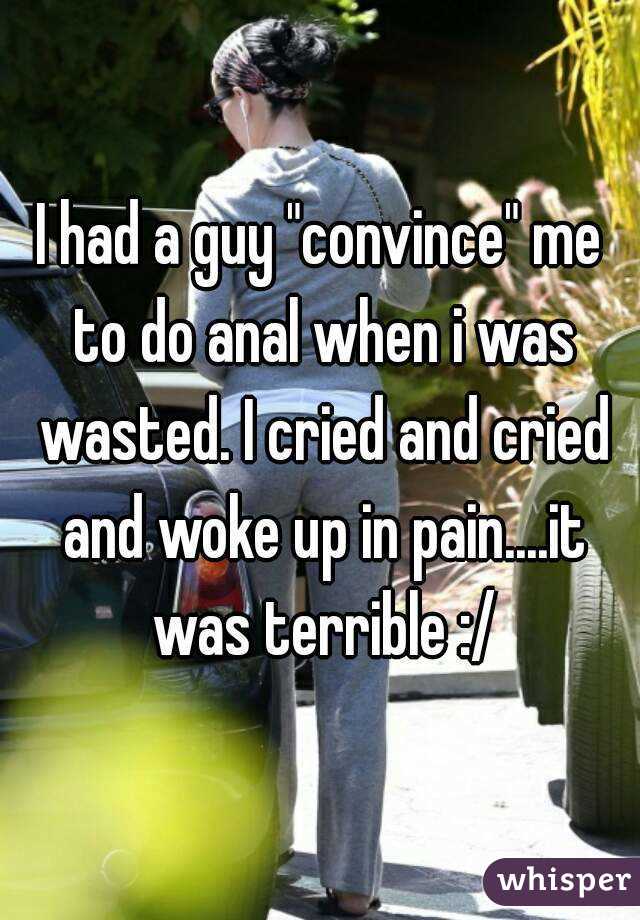 I had a guy "convince" me to do anal when i was wasted. I cried and cried and woke up in pain....it was terrible :/