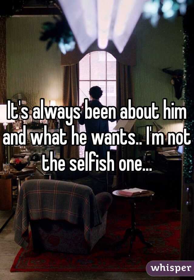 It's always been about him and what he wants.. I'm not the selfish one...