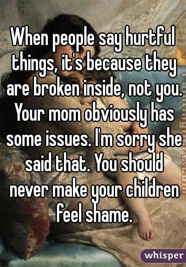 When people say hurtful things, it's because they are broken inside, not you. Your mom obviously has some issues. I'm sorry she said that. You should never make your children feel shame.