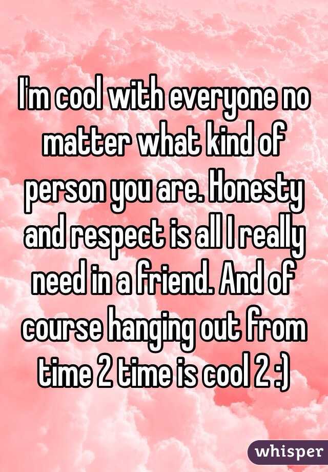 I'm cool with everyone no matter what kind of person you are. Honesty and respect is all I really need in a friend. And of course hanging out from time 2 time is cool 2 :)