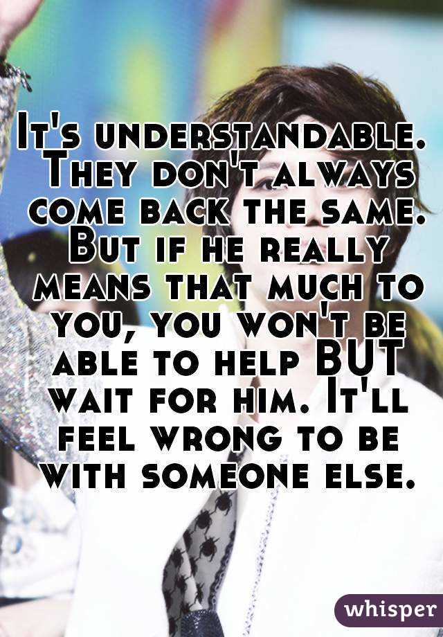 It's understandable. They don't always come back the same. But if he really means that much to you, you won't be able to help BUT wait for him. It'll feel wrong to be with someone else.