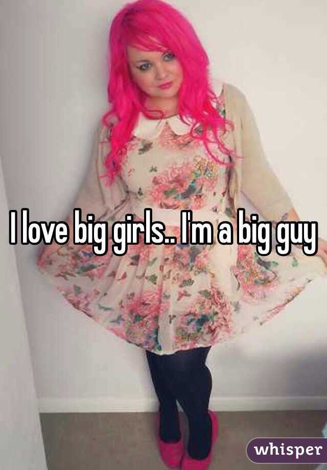 I love big girls.. I'm a big guy