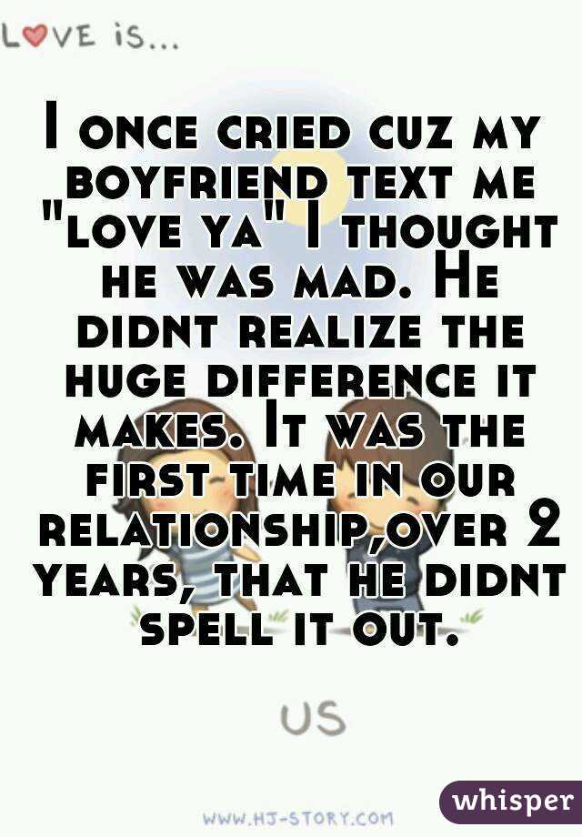 I once cried cuz my boyfriend text me "love ya" I thought he was mad. He didnt realize the huge difference it makes. It was the first time in our relationship,over 2 years, that he didnt spell it out.