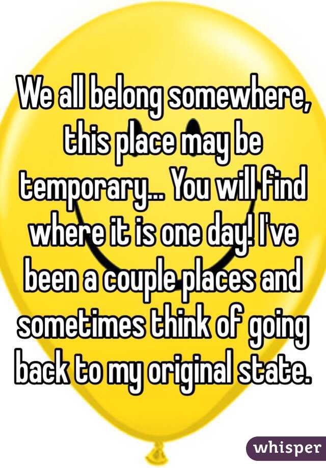 We all belong somewhere, this place may be temporary... You will find where it is one day! I've been a couple places and sometimes think of going back to my original state.