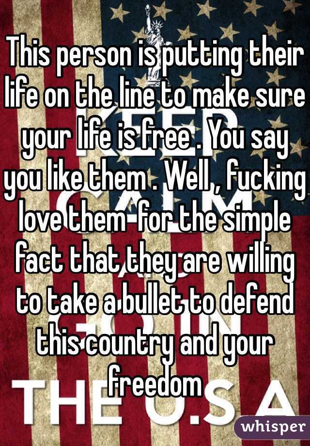 This person is putting their life on the line to make sure your life is free . You say you like them . Well , fucking love them  for the simple fact that they are willing to take a bullet to defend this country and your freedom